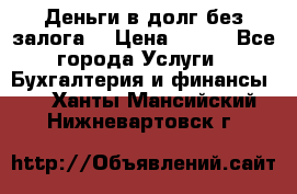 Деньги в долг без залога  › Цена ­ 100 - Все города Услуги » Бухгалтерия и финансы   . Ханты-Мансийский,Нижневартовск г.